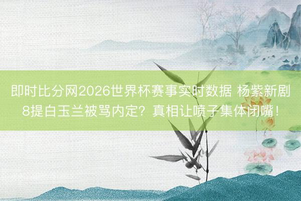 即时比分网2026世界杯赛事实时数据 杨紫新剧8提白玉兰被骂内定？真相让喷子集体闭嘴！
