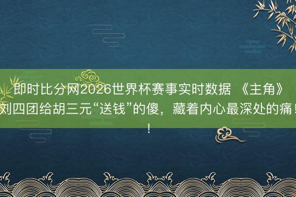 即时比分网2026世界杯赛事实时数据 《主角》刘四团给胡三元“送钱”的傻，藏着内心最深处的痛！