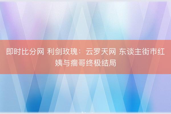 即时比分网 利剑玫瑰：云罗天网 东谈主街市红姨与瘸哥终极结局