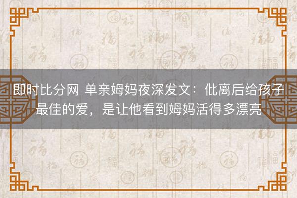 即时比分网 单亲姆妈夜深发文：仳离后给孩子最佳的爱，是让他看到姆妈活得多漂亮