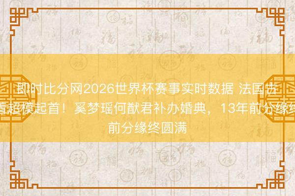 即时比分网2026世界杯赛事实时数据 法国古堡藏着超模起首！奚梦瑶何猷君补办婚典，13年前分缘终圆满