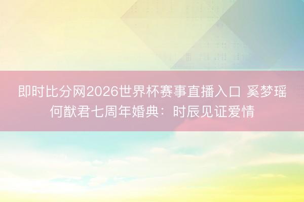 即时比分网2026世界杯赛事直播入口 奚梦瑶何猷君七周年婚典:时辰见证爱情