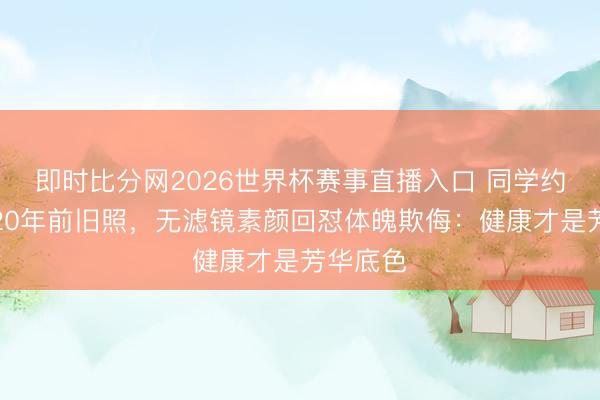 即时比分网2026世界杯赛事直播入口 同学约聚翻出20年前旧照，无滤镜素颜回怼体魄欺侮：健康才是芳华底色