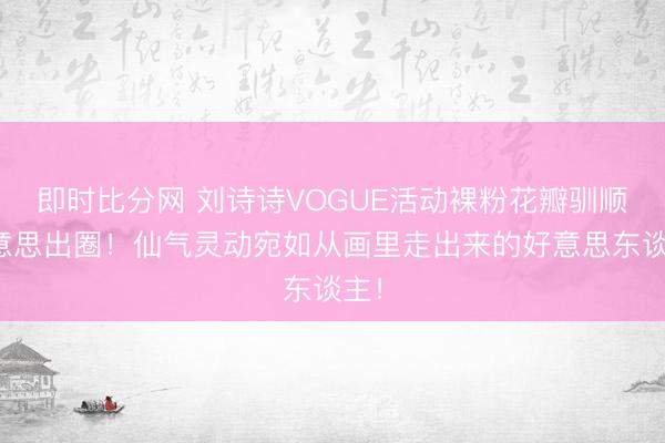即时比分网 刘诗诗VOGUE活动裸粉花瓣驯顺好意思出圈！仙气灵动宛如从画里走出来的好意思东谈主！