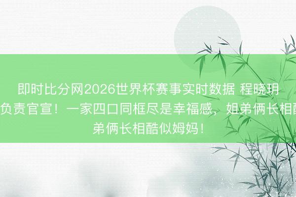 即时比分网2026世界杯赛事实时数据 程晓玥儿女双全负责官宣！一家四口同框尽是幸福感，姐弟俩长相酷似姆妈！