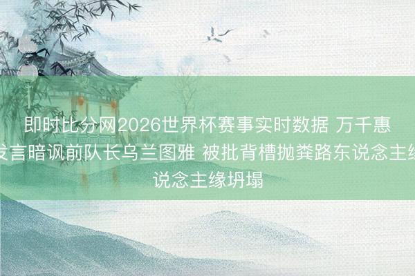 即时比分网2026世界杯赛事实时数据 万千惠节目发言暗讽前队长乌兰图雅 被批背槽抛粪路东说念主缘坍塌