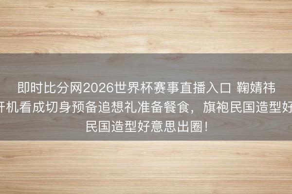 即时比分网2026世界杯赛事直播入口 鞠婧祎太宠粉！开机看成切身预备追想礼准备餐食，旗袍民国造型好意思出圈！