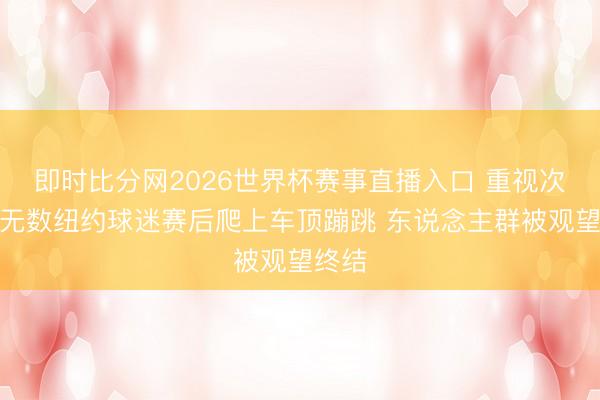 即时比分网2026世界杯赛事直播入口 重视次第！无数纽约球迷赛后爬上车顶蹦跳 东说念主群被观望终结