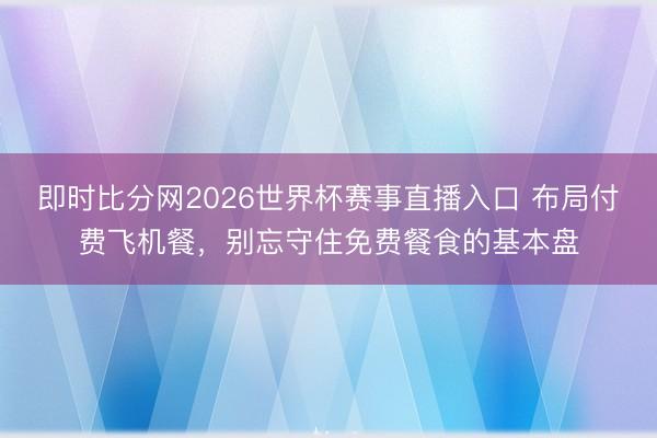 即时比分网2026世界杯赛事直播入口 布局付费飞机餐，别忘守住免费餐食的基本盘