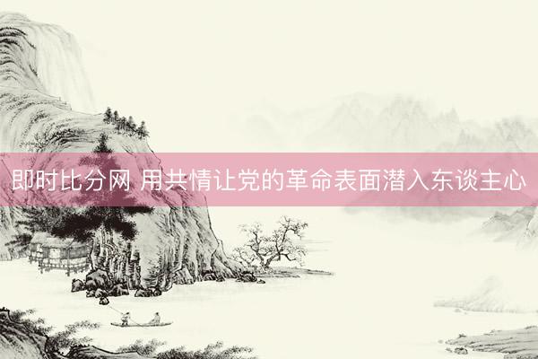 即时比分网 用共情让党的革命表面潜入东谈主心