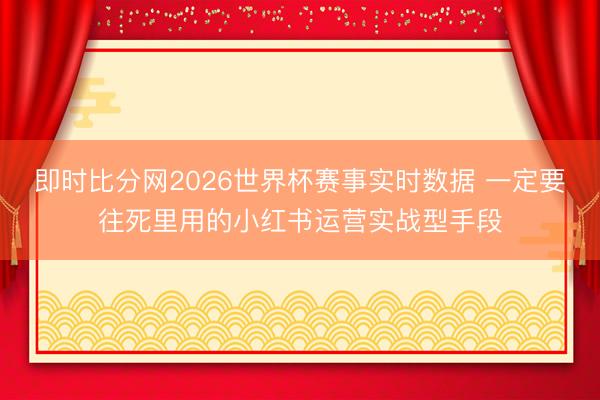 即时比分网2026世界杯赛事实时数据 一定要往死里用的小红书运营实战型手段