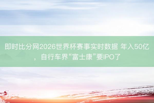 即时比分网2026世界杯赛事实时数据 年入50亿，自行车界“富士康”要IPO了