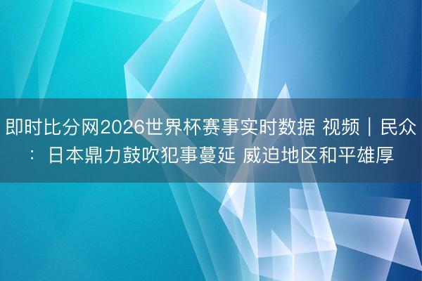 即时比分网2026世界杯赛事实时数据 视频｜民众：日本鼎力鼓吹犯事蔓延 威迫地区和平雄厚
