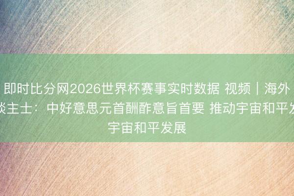 即时比分网2026世界杯赛事实时数据 视频｜海外东谈主士：中好意思元首酬酢意旨首要 推动宇宙和平发展