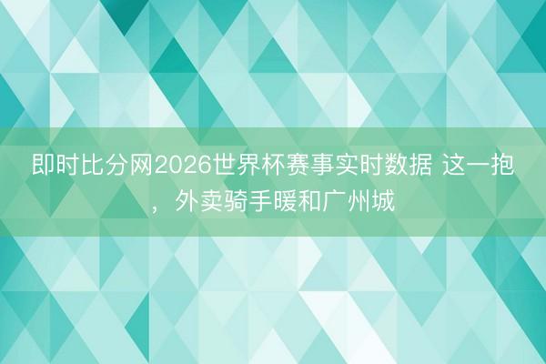 即时比分网2026世界杯赛事实时数据 这一抱,外卖骑手暖和广州城