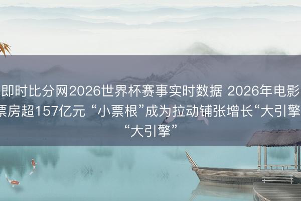 即时比分网2026世界杯赛事实时数据 2026年电影票房超157亿元 “小票根”成为拉动铺张增长“大引擎”