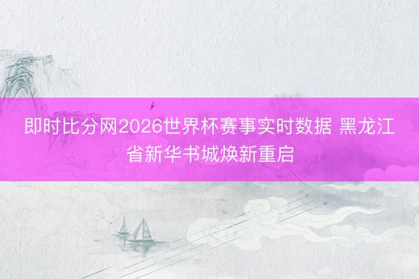 即时比分网2026世界杯赛事实时数据 黑龙江省新华书城焕新重启
