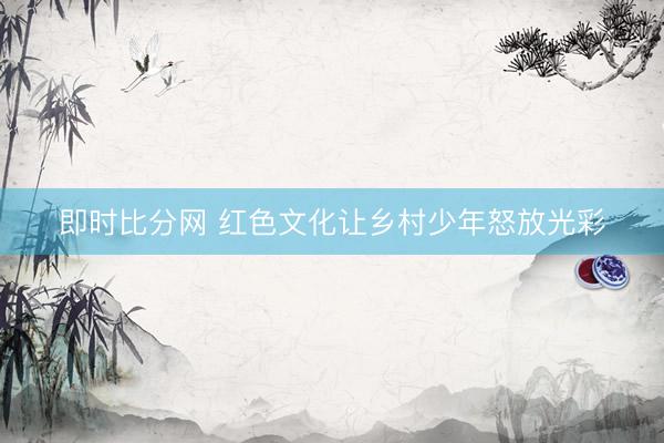 即时比分网 红色文化让乡村少年怒放光彩