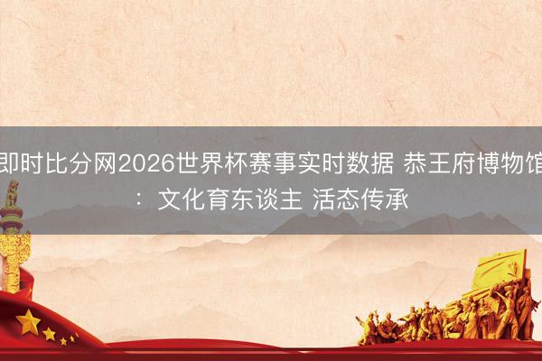 即时比分网2026世界杯赛事实时数据 恭王府博物馆：文化育东谈主 活态传承