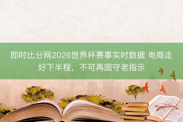 即时比分网2026世界杯赛事实时数据 电商走好下半程,不可再固守老指示