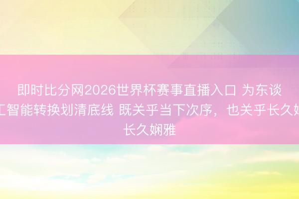 即时比分网2026世界杯赛事直播入口 为东谈主工智能转换划清底线 既关乎当下次序,也关乎长久娴雅