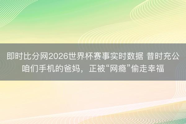即时比分网2026世界杯赛事实时数据 昔时充公咱们手机的爸妈，正被“网瘾”偷走幸福