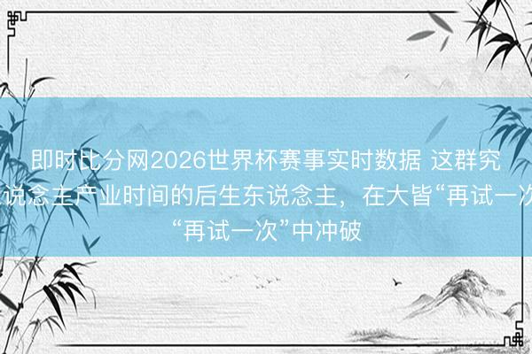 即时比分网2026世界杯赛事实时数据 这群究诘机器东说念主产业时间的后生东说念主，在大皆“再试一次”中冲破
