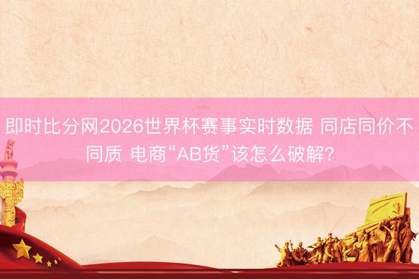 即时比分网2026世界杯赛事实时数据 同店同价不同质 电商“AB货”该怎么破解?