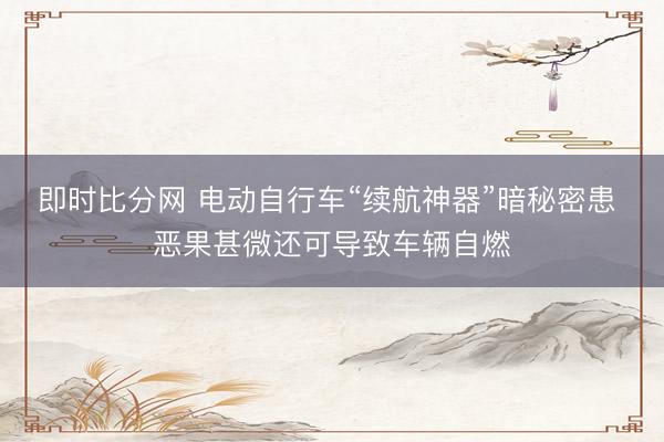 即时比分网 电动自行车“续航神器”暗秘密患 恶果甚微还可导致车辆自燃