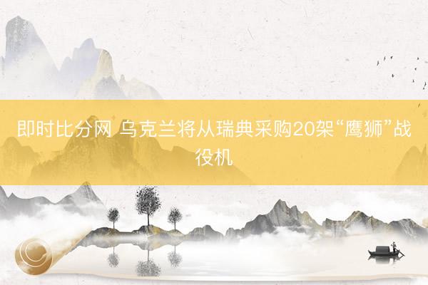 即时比分网 乌克兰将从瑞典采购20架“鹰狮”战役机