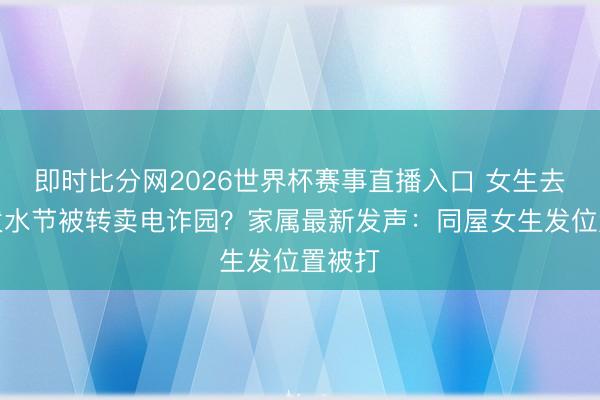 即时比分网2026世界杯赛事直播入口 女生去泰国泼水节被转卖电诈园？家属最新发声：同屋女生发位置被打