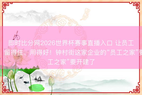 即时比分网2026世界杯赛事直播入口 让员工兴奋来、留得住、用得好！钟村街这家企业的“员工之家”要开建了