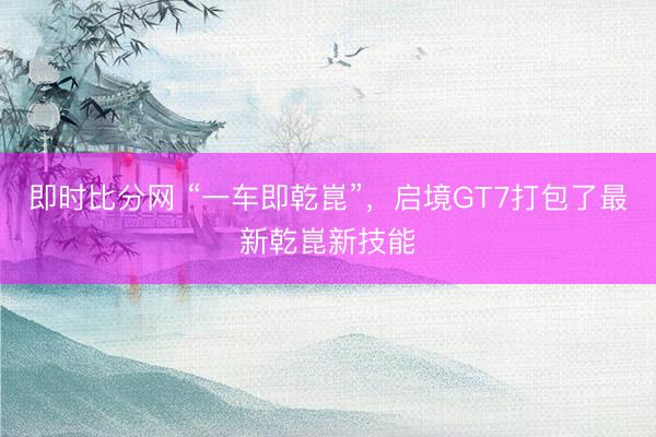 即时比分网 “一车即乾崑”，启境GT7打包了最新乾崑新技能