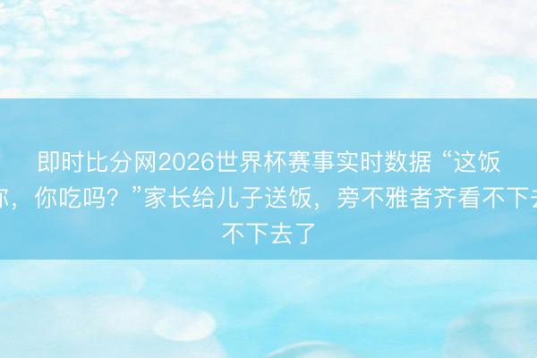 即时比分网2026世界杯赛事实时数据 “这饭给你，你吃吗？”家长给儿子送饭，旁不雅者齐看不下去了