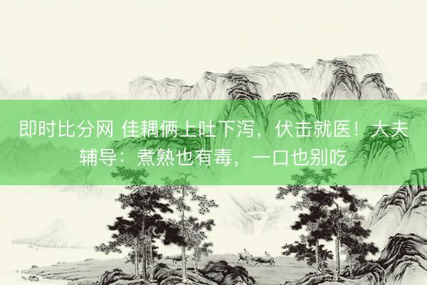 即时比分网 佳耦俩上吐下泻,伏击就医!大夫辅导:煮熟也有毒,一口也别吃