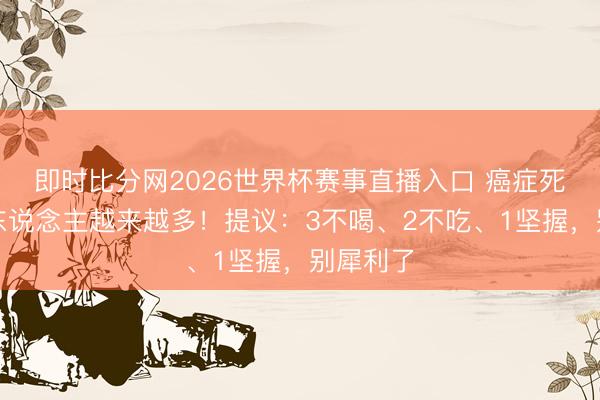 即时比分网2026世界杯赛事直播入口 癌症死一火的东说念主越来越多！提议：3不喝、2不吃、1坚握，别犀利了