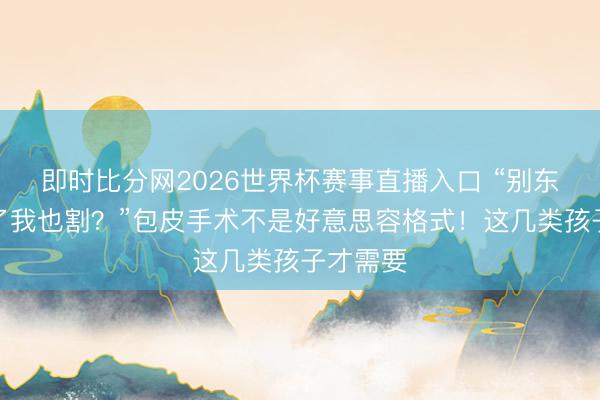 即时比分网2026世界杯赛事直播入口 “别东谈主割了我也割？”包皮手术不是好意思容格式！这几类孩子才需要