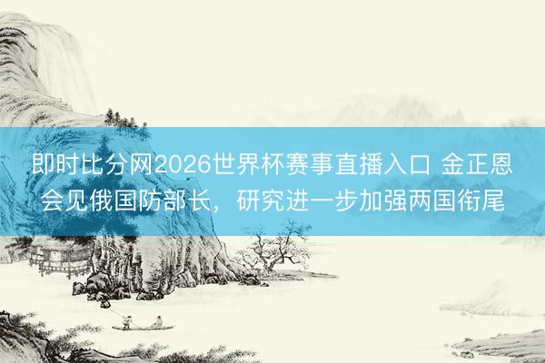 即时比分网2026世界杯赛事直播入口 金正恩会见俄国防部长，研究进一步加强两国衔尾