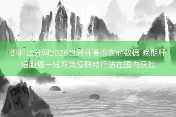 即时比分网2026世界杯赛事实时数据 晚期肝细胞癌一线双免疫联结疗法在国内获批