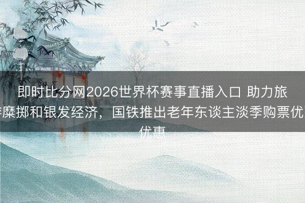 即时比分网2026世界杯赛事直播入口 助力旅游糜掷和银发经济，国铁推出老年东谈主淡季购票优惠