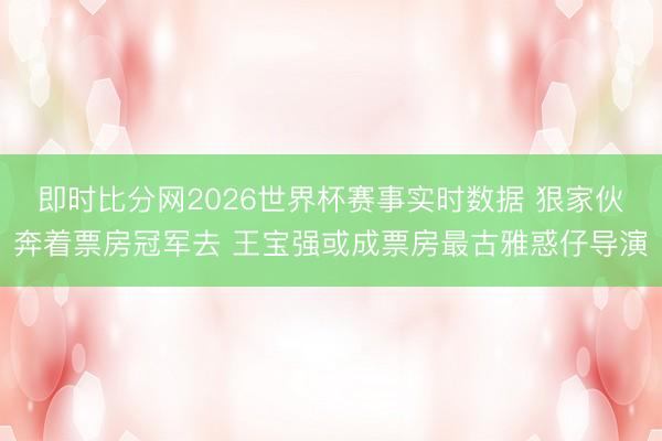 即时比分网2026世界杯赛事实时数据 狠家伙奔着票房冠军去 王宝强或成票房最古雅惑仔导演