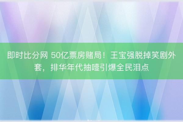 即时比分网 50亿票房赌局！王宝强脱掉笑剧外套，排华年代抽噎引爆全民泪点