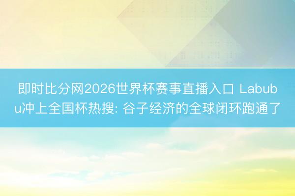 即时比分网2026世界杯赛事直播入口 Labubu冲上全国杯热搜: 谷子经济的全球闭环跑通了