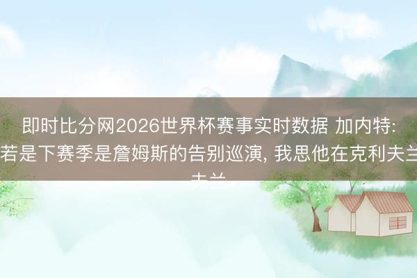 即时比分网2026世界杯赛事实时数据 加内特: 若是下赛季是詹姆斯的告别巡演， 我思他在克利夫兰