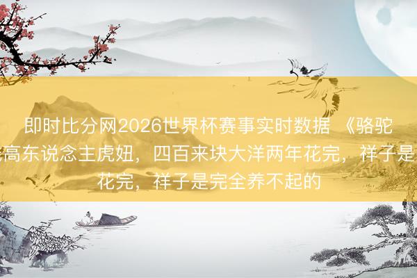 即时比分网2026世界杯赛事实时数据 《骆驼祥子》:费钱高东说念主虎妞,四百来块大洋两年花完,祥子是完全养不起的