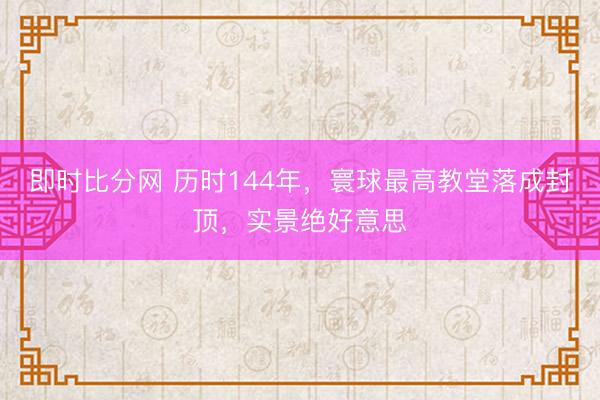 即时比分网 历时144年,寰球最高教堂落成封顶,实景绝好意思