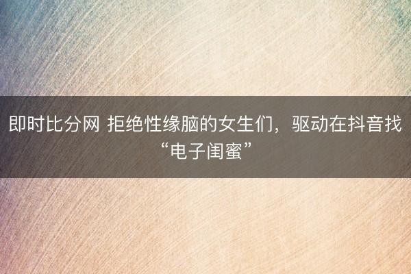 即时比分网 拒绝性缘脑的女生们,驱动在抖音找“电子闺蜜”