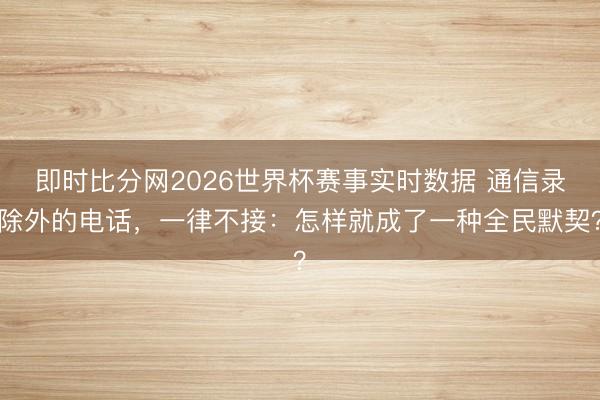 即时比分网2026世界杯赛事实时数据 通信录除外的电话,一律不接:怎样就成了一种全民默契?