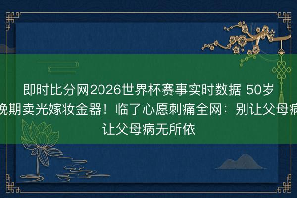 即时比分网2026世界杯赛事实时数据 50岁港姐癌晚期卖光嫁妆金器!临了心愿刺痛全网:别让父母病无所依