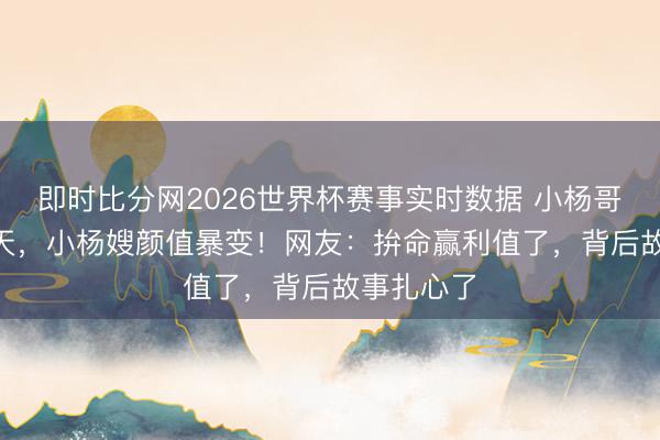即时比分网2026世界杯赛事实时数据 小杨哥停播365天,小杨嫂颜值暴变!网友:拚命赢利值了,背后故事扎心了